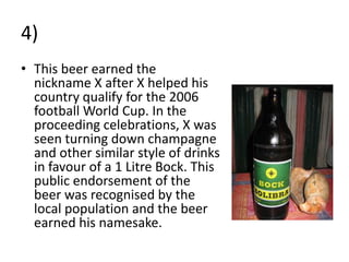 4)
• This beer earned the
  nickname X after X helped his
  country qualify for the 2006
  football World Cup. In the
  proceeding celebrations, X was
  seen turning down champagne
  and other similar style of drinks
  in favour of a 1 Litre Bock. This
  public endorsement of the
  beer was recognised by the
  local population and the beer
  earned his namesake.
 