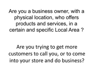 Are you a business owner, with a
  physical location, who offers
   products and services, in a
certain and specific Local Area ?


   Are you trying to get more
customers to call you, or to come
into your store and do business?
 