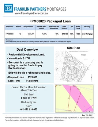 www.franklinpartners.com.au



                                  FPM00023 Packaged Loan
 Borrower      Months       Requirement       Interest      Interest Rate      Total      LVR     Post        Security
                                              /month         Annualized       Return              Code



FPM00023              12        $325,000         1.25%                15%     $48,750     60%      4680    2nd Mortgage


Disclaimer:
Our loan turnover is quite fast and we cannot guarantee these particular loans will be available upon request.



                   Deal Overview                                                        Site Plan

   - Residential Development Land.
   - Valuation is $1.7M
   - Borrower is a company and is going to use the
   funds to payDA finalization.
   - Exit will be via a refinance and sales.
   - Required Loan : $325,000
   - Loan Term : 12 Months




            Contact Us For More Information
                    About This Deal
                        Toll Free
                        1 800 011 709
                           Or directly on:
                                Gary
                     +61 439 810 652

                                                                                                               May 7th, 2012
Franklin Partners insist you receive independent financial and/or legal advice before we can supply any information on any
loan to any person. Franklin Partners does not deal directly with the public but only through accredited introducers.
 
