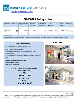 www.franklinpartners.com.au



                                    FPM00029 Packaged Loan
Borrower      Months        Requirement         Interest      Interest Rate     Total      LVR     Post        Security
                                                /month         Annualized      Return              Code


FPM00029              12            $85,000          1.5%               18%     $15,300    60%        2077    2nd Mortgage


Disclaimer:
Our loan turnover is quite fast and we cannot guarantee these particular loans will be available upon request.



                   Deal Overview                                                          Site Plan
 New Corner Shop, the property benefits from:

 -Over 10 metre corner frontage
 -Bustling location with easy customer parking off street
 -Stylish building
 -Will suit a variety of retail users cafe, fashion, medical and more
 (stca)

 - Exit will be via a refinance and sales.
 - Required Loan: $85,000
 - Loan Term: 12 Months

              Contact Us for More Information
                      About This Deal
                          Toll Free
                        1 800 011 709
                           Or directly on:
                                Gary
                      +61 439 810 652



                                                                                                               June 8th, 2012
Franklin Partners insist you receive independent financial and/or legal advice before we can supply any information on any
loan to any person. Franklin Partners does not deal directly with the public but only through accredited introducers.
 
