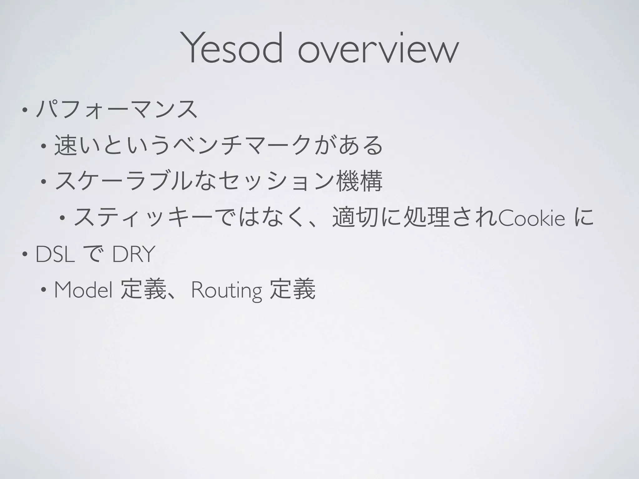 Yesod overview
• パフォーマンス
 • 速いというベンチマークがある
 • スケーラブルなセッション機構
   • スティッキーではなく、適切に処理されCookie   に
• DSLで DRY
 • Model 定義、Routing 定義
 