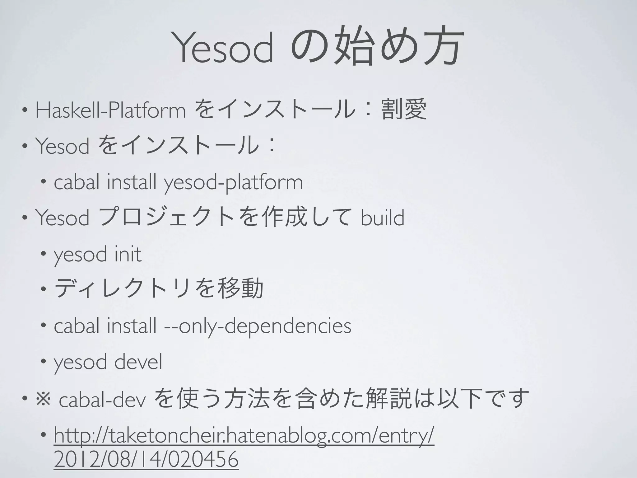 Yesod の始め方
• Haskell-Platform   をインストール：割愛
• Yesod をインストール：
  • cabal install yesod-platform 
• Yesod   プロジェクトを作成して build
  • yesod
       init 
  • ディレクトリを移動
  • cabal   install --only-dependencies 
  • yesod   devel 
•※  cabal-dev を使う方法を含めた解説は以下です
  • http://taketoncheir.hatenablog.com/entry/
    2012/08/14/020456
 