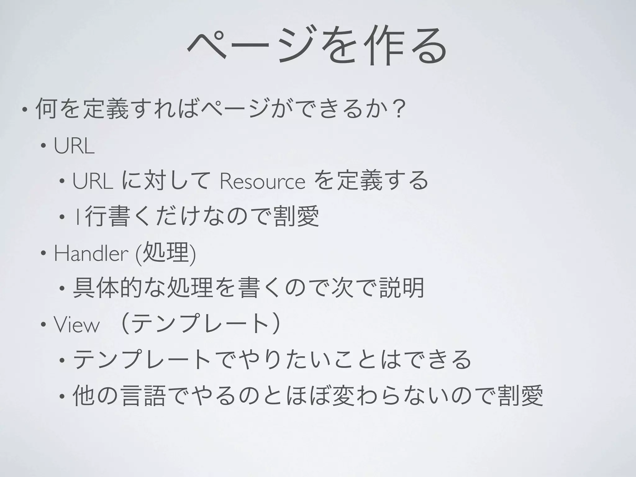 ページを作る
• 何を定義すればページができるか？
• URL 
 • URL   に対して Resource を定義する
 • 1行書くだけなので割愛
• Handler
      (処理)
 • 具体的な処理を書くので次で説明
• View   （テンプレート）
 • テンプレートでやりたいことはできる
 • 他の言語でやるのとほぼ変わらないので割愛
 