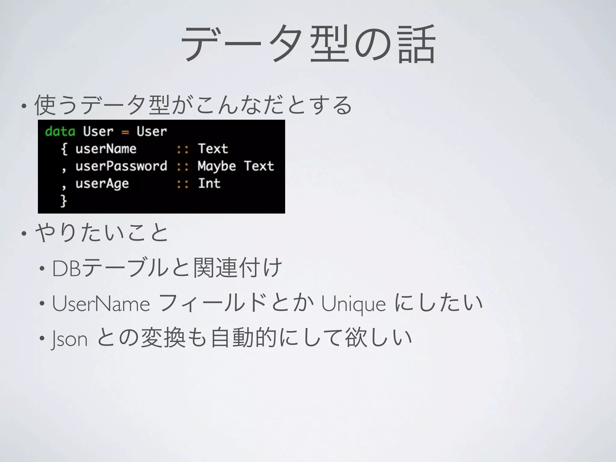 データ型の話
• 使うデータ型がこんなだとする




• やりたいこと
• DBテーブルと関連付け
• UserName   フィールドとか Unique にしたい
• Json   との変換も自動的にして欲しい
 