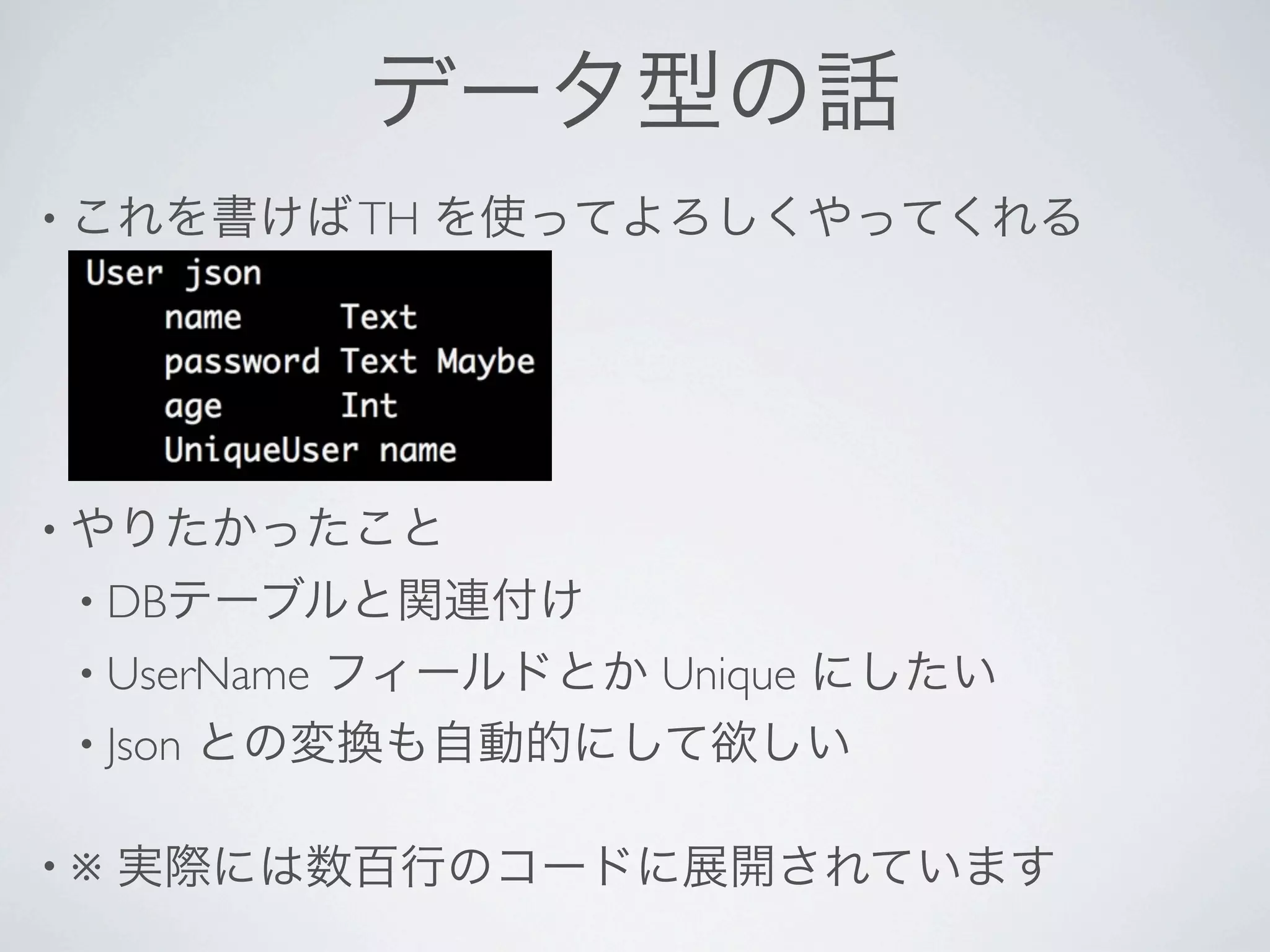 データ型の話
• これを書けば TH   を使ってよろしくやってくれる




• やりたかったこと
 • DBテーブルと関連付け
 • UserNameフィールドとか Unique にしたい
 • Json との変換も自動的にして欲しい


•※   実際には数百行のコードに展開されています
 