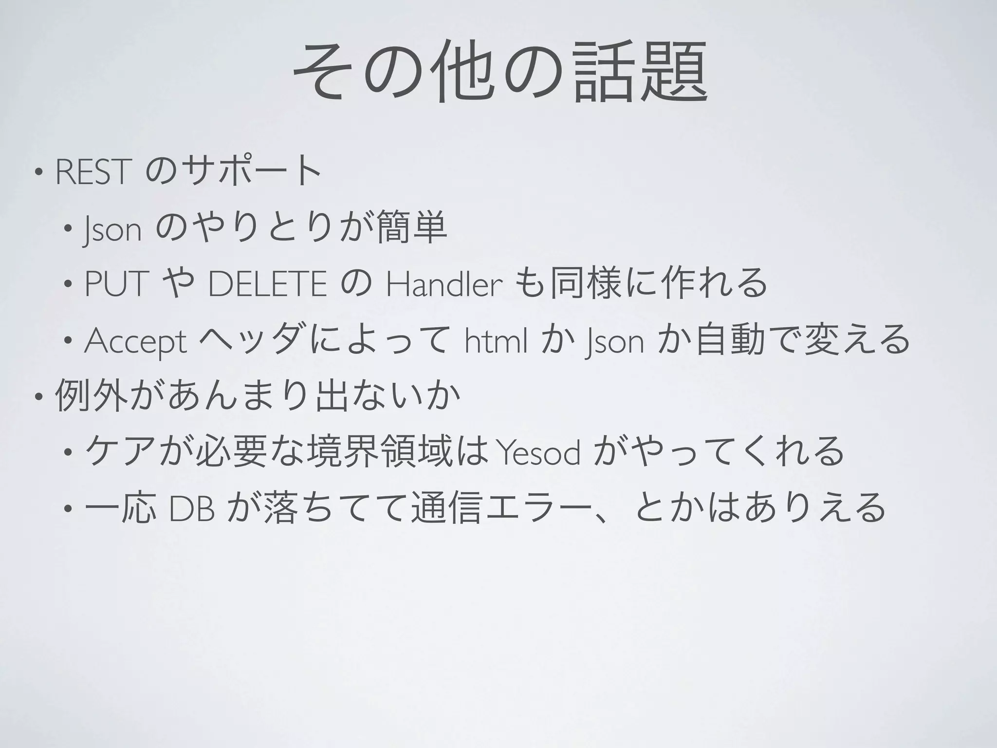 その他の話題
• REST    のサポート
 • Json
      のやりとりが簡単
 • PUT や DELETE の Handler も同様に作れる
 • Accept   ヘッダによって html か Json か自動で変える
• 例外があんまり出ないか
 • ケアが必要な境界領域は Yesod      がやってくれる
 • 一応     DB が落ちてて通信エラー、とかはありえる
 