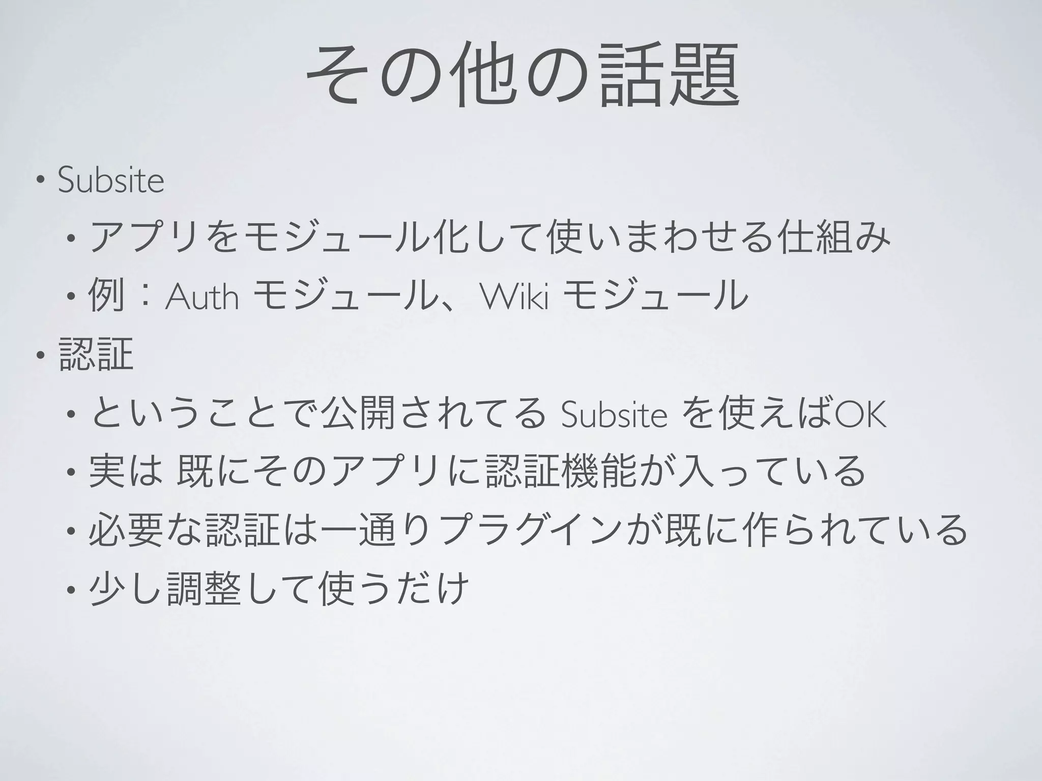 その他の話題
• Subsite 
 • アプリをモジュール化して使いまわせる仕組み
 • 例：Auth    モジュール、Wiki モジュール
• 認証
 • ということで公開されてる Subsite を使えばOK
 • 実は 既にそのアプリに認証機能が入っている
 • 必要な認証は一通りプラグインが既に作られている
 • 少し調整して使うだけ
 