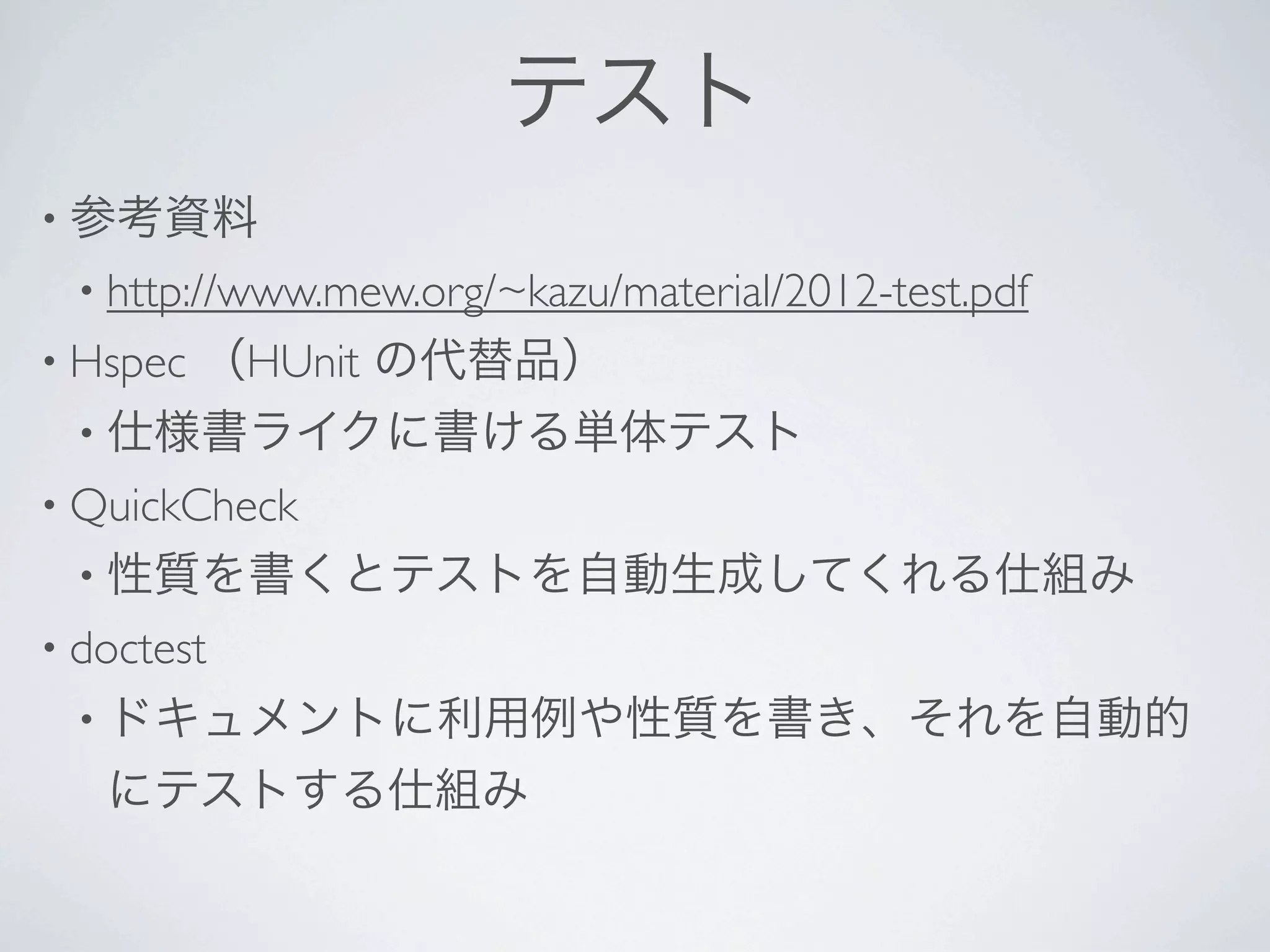 テスト
• 参考資料
 • http://www.mew.org/~kazu/material/2012-test.pdf 
• Hspec   （HUnit の代替品）
 • 仕様書ライクに書ける単体テスト
• QuickCheck 
 • 性質を書くとテストを自動生成してくれる仕組み
• doctest 
 • ドキュメントに利用例や性質を書き、それを自動的
   にテストする仕組み
 