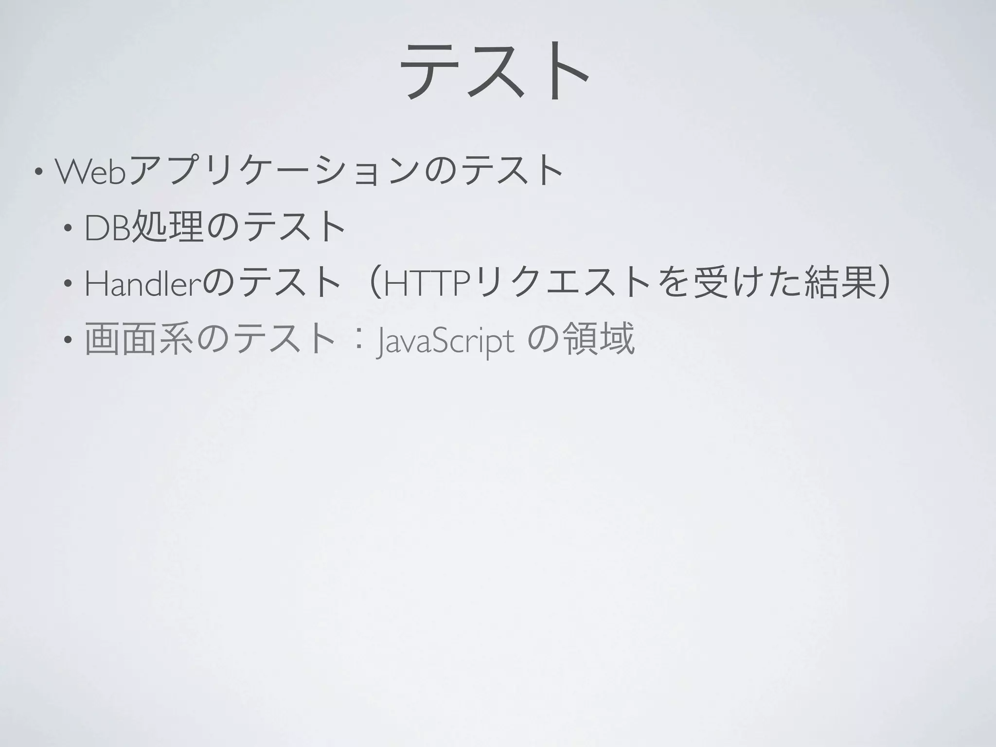 テスト
• Webアプリケーションのテスト
• DB処理のテスト
• Handlerのテスト（HTTPリクエストを受けた結果）
• 画面系のテスト：JavaScript   の領域
 