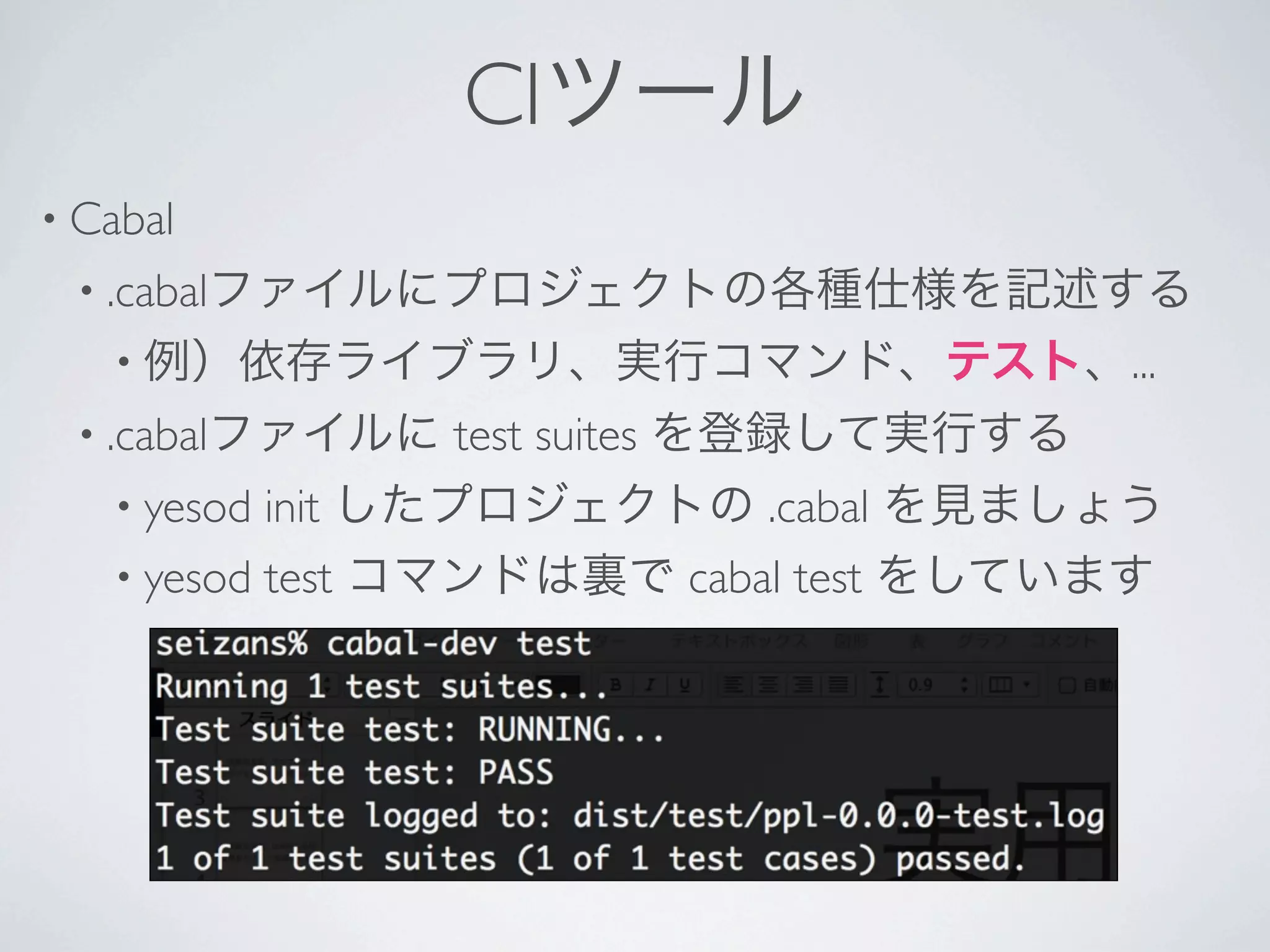 CIツール
• Cabal 
 • .cabalファイルにプロジェクトの各種仕様を記述する
   • 例）依存ライブラリ、実行コマンド、テスト、...
 • .cabalファイルに   test suites を登録して実行する
   • yesod init したプロジェクトの .cabal を見ましょう
   • yesod test コマンドは裏で cabal test をしています
 