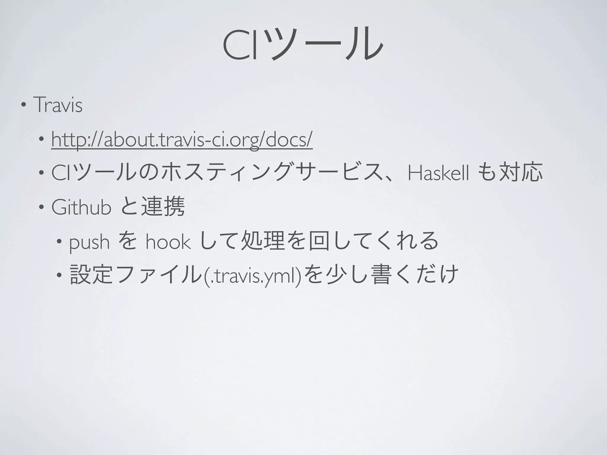 CIツール
• Travis 
 • http://about.travis-ci.org/docs/ 
 • CIツールのホスティングサービス、Haskell            も対応
 • Github   と連携
   • push
       を hook して処理を回してくれる
   • 設定ファイル(.travis.yml)を少し書くだけ
 