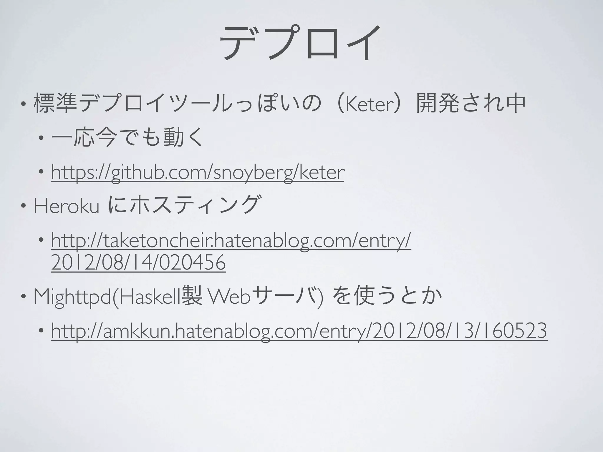 デプロイ
• 標準デプロイツールっぽいの（Keter）開発され中
 • 一応今でも動く
 • https://github.com/snoyberg/keter 
• Heroku   にホスティング
 • http://taketoncheir.hatenablog.com/entry/
   2012/08/14/020456 
• Mighttpd(Haskell製 Webサーバ)       を使うとか
 • http://amkkun.hatenablog.com/entry/2012/08/13/160523
 