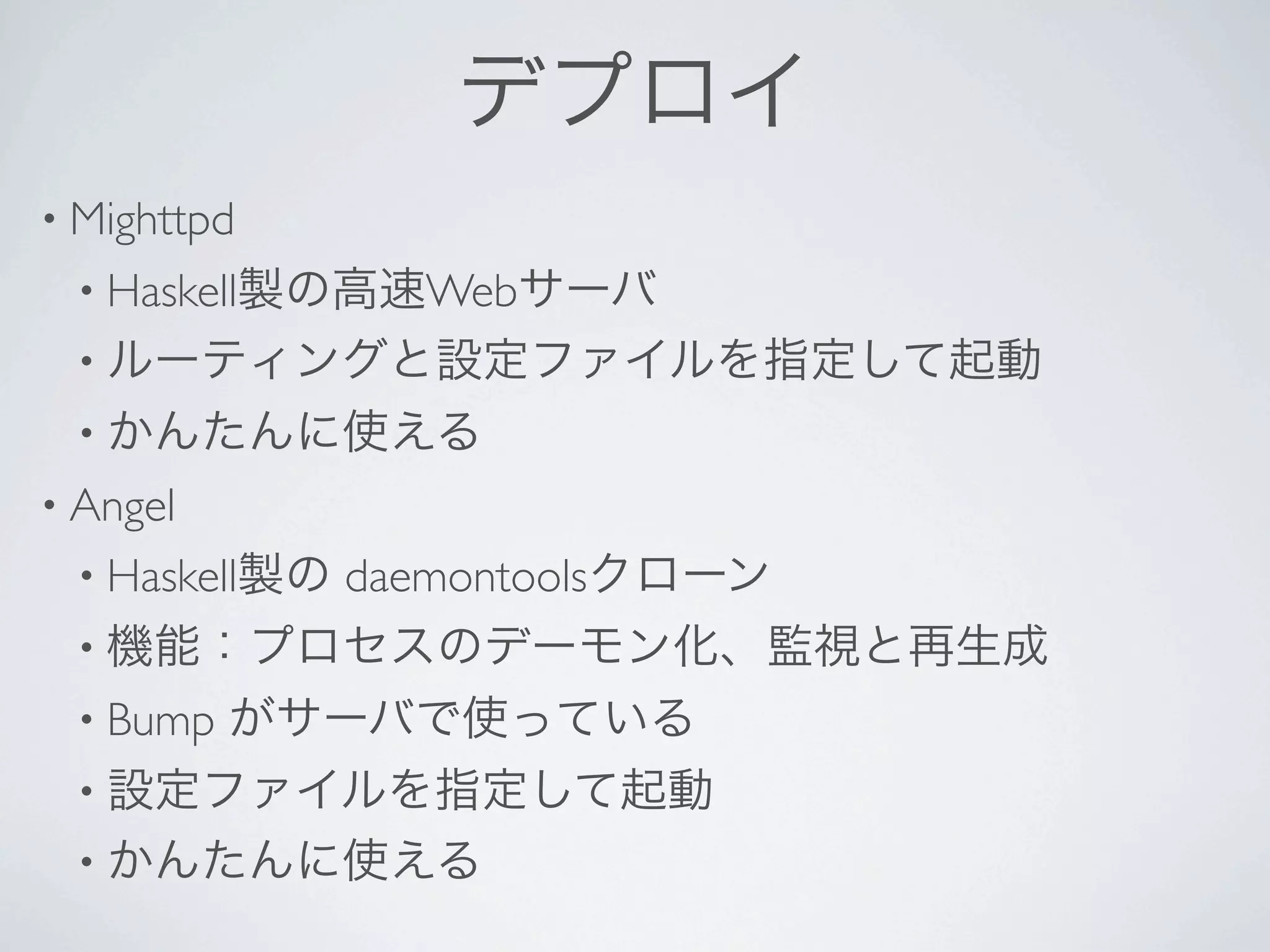 デプロイ
• Mighttpd 
 • Haskell製の高速Webサーバ
 • ルーティングと設定ファイルを指定して起動
 • かんたんに使える
• Angel 
 • Haskell製の   daemontoolsクローン
 • 機能：プロセスのデーモン化、監視と再生成
 • Bump    がサーバで使っている
 • 設定ファイルを指定して起動
 • かんたんに使える
 