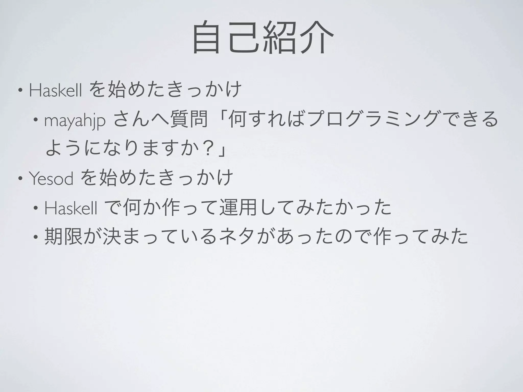 自己紹介
• Haskell   を始めたきっかけ
  • mayahjp
      さんへ質問「何すればプログラミングできる
   ようになりますか？」
• Yesod   を始めたきっかけ
  • Haskell
       で何か作って運用してみたかった
  • 期限が決まっているネタがあったので作ってみた
 