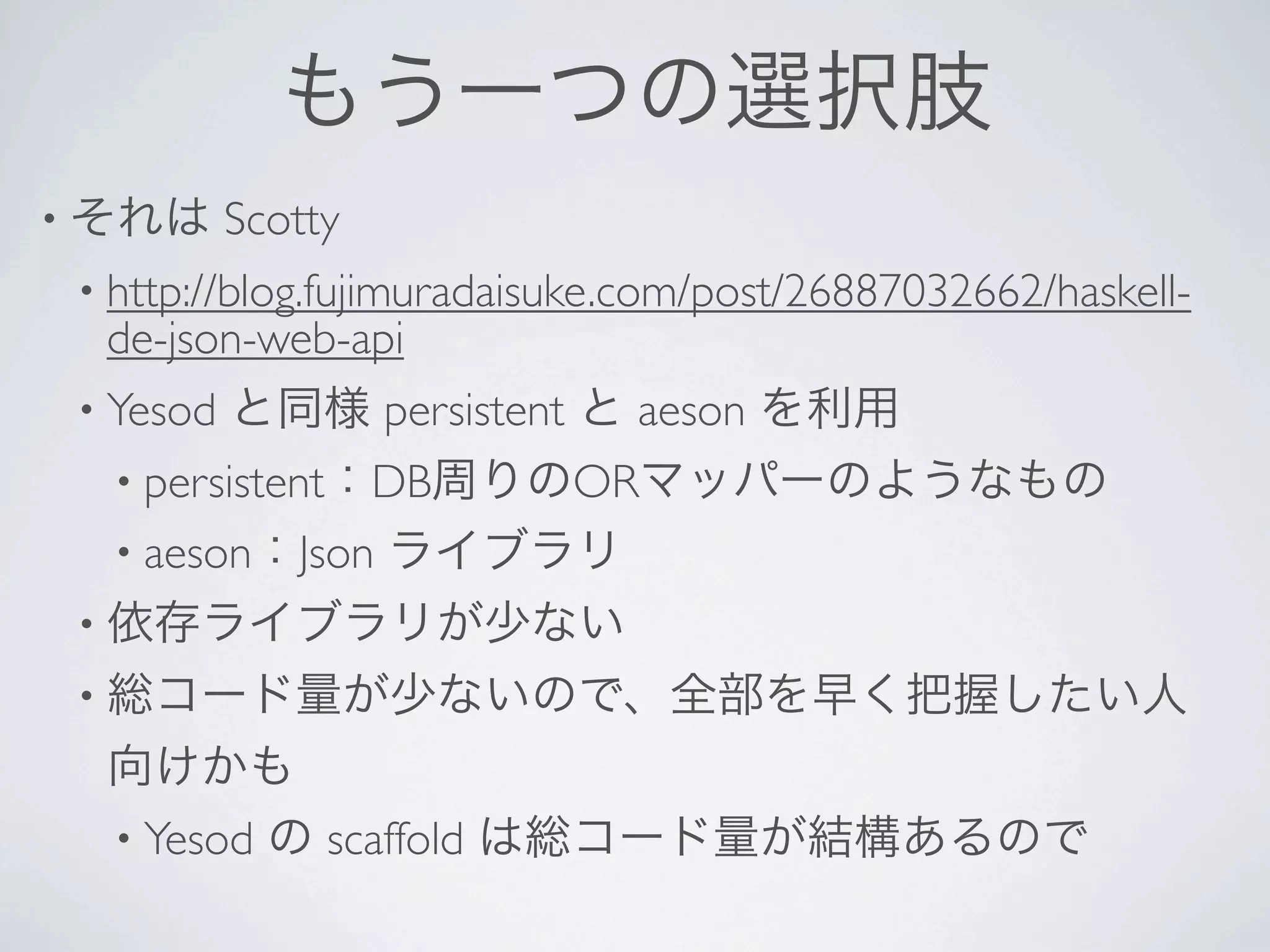 もう一つの選択肢
• それは      Scotty
 • http://blog.fujimuradaisuke.com/post/26887032662/haskell-
  de-json-web-api 
 • Yesod   と同様 persistent と aeson を利用
  • persistent：DB周りのORマッパーのようなもの
  • aeson：Json      ライブラリ
 • 依存ライブラリが少ない
 • 総コード量が少ないので、全部を早く把握したい人
  向けかも
  • Yesod の scaffold は総コード量が結構あるので
 