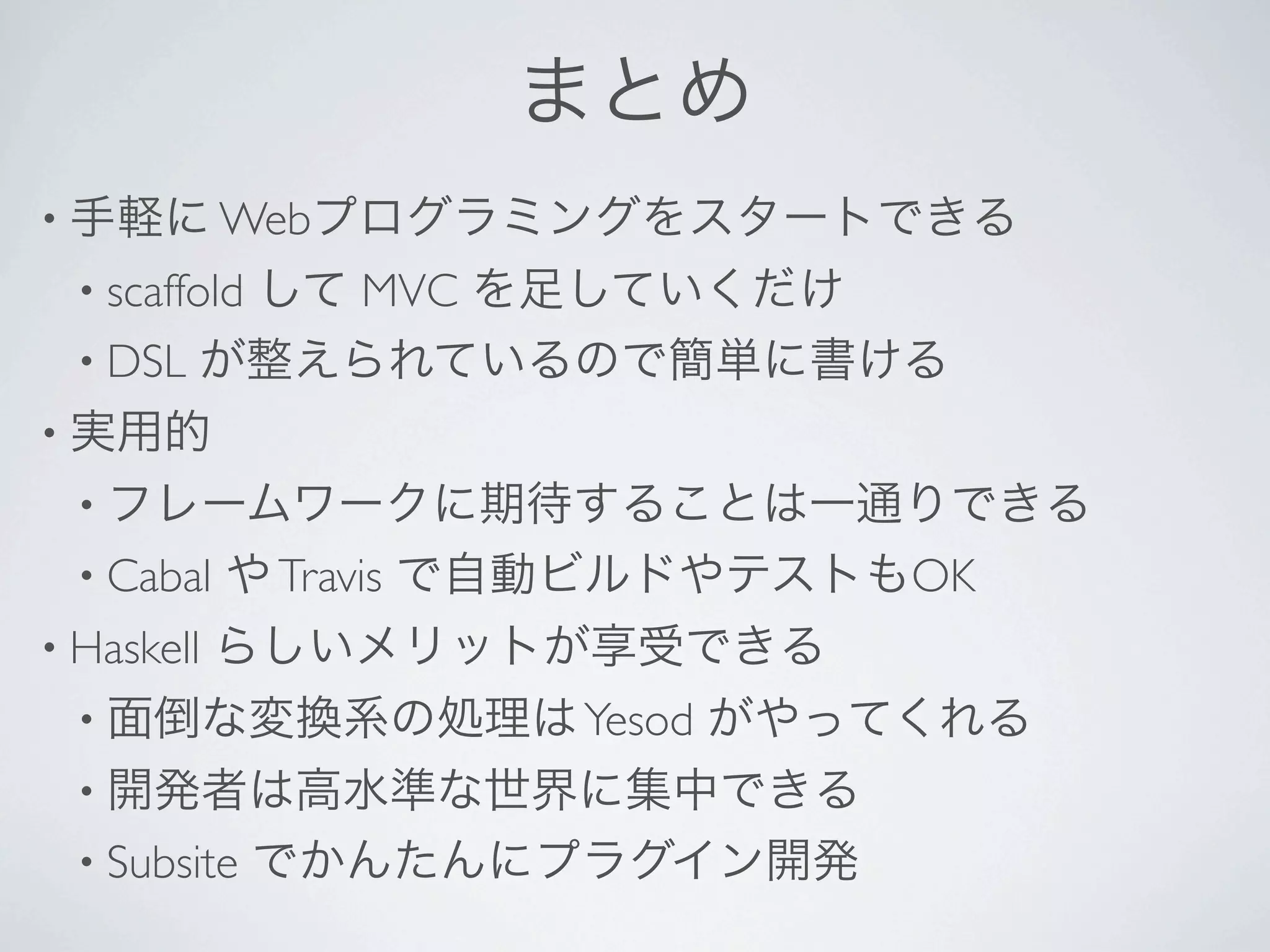 まとめ
• 手軽に Webプログラミングをスタートできる
  • scaffold
         して MVC を足していくだけ
  • DSL が整えられているので簡単に書ける
• 実用的
  • フレームワークに期待することは一通りできる
  • Cabal   や Travis で自動ビルドやテストもOK
• Haskell   らしいメリットが享受できる
  • 面倒な変換系の処理は Yesod      がやってくれる
  • 開発者は高水準な世界に集中できる
  • Subsite    でかんたんにプラグイン開発
 