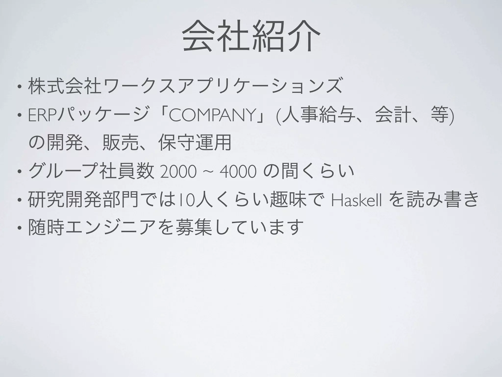 会社紹介
• 株式会社ワークスアプリケーションズ
• ERPパッケージ「COMPANY」(人事給与、会計、等)
の開発、販売、保守運用
• グループ社員数   2000 ~ 4000 の間くらい
• 研究開発部門では10人くらい趣味で       Haskell を読み書き
• 随時エンジニアを募集しています
 