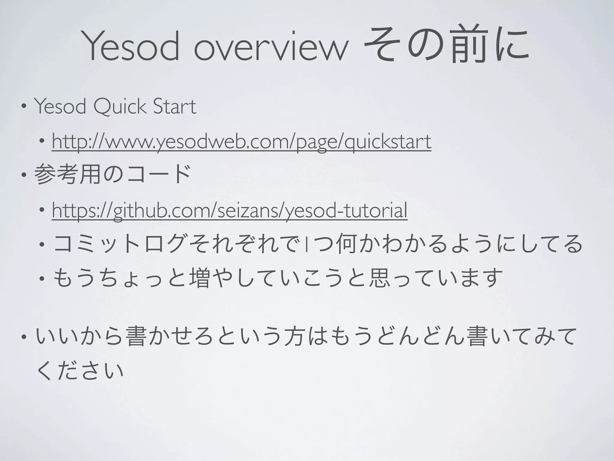 Yesod overview その前に
• Yesod   Quick Start 
 • http://www.yesodweb.com/page/quickstart 
• 参考用のコード
 • https://github.com/seizans/yesod-tutorial 
 • コミットログそれぞれで1つ何かわかるようにしてる
 • もうちょっと増やしていこうと思っています


• いいから書かせろという方はもうどんどん書いてみて
 ください
 