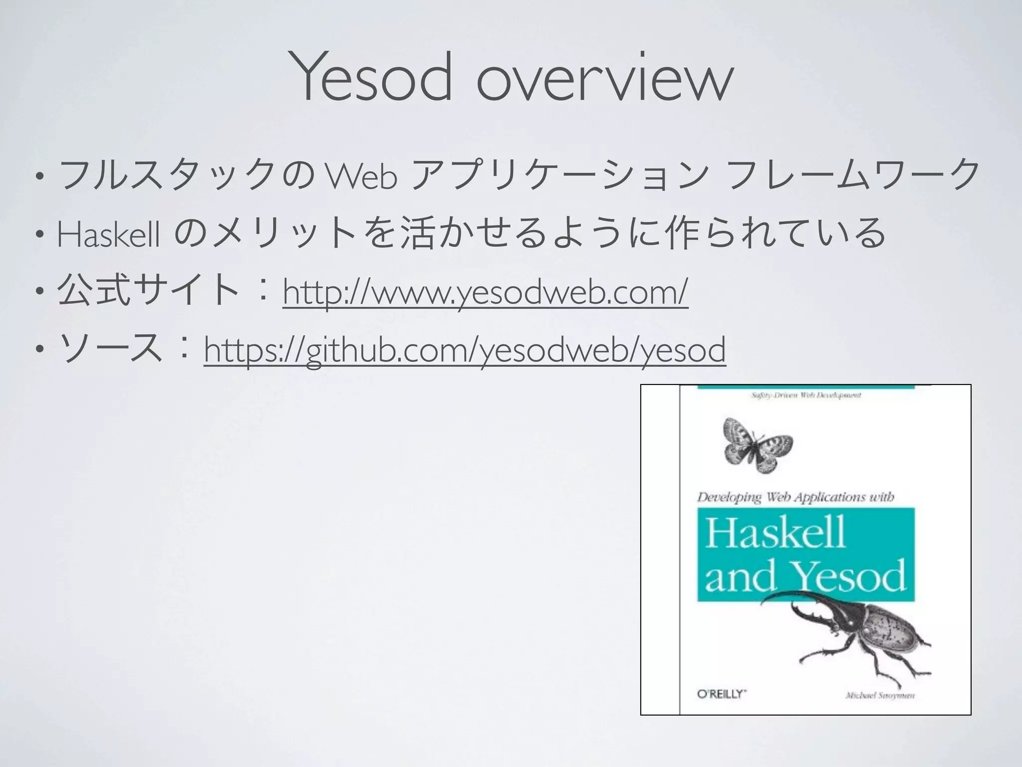 Yesod overview
• フルスタックの Web        アプリケーション フレームワーク
• Haskell
     のメリットを活かせるように作られている
• 公式サイト：http://www.yesodweb.com/
• ソース：https://github.com/yesodweb/yesod
 