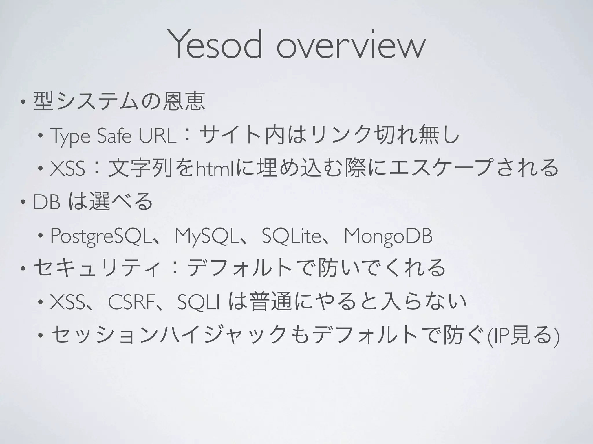 Yesod overview
• 型システムの恩恵
 • TypeSafe URL：サイト内はリンク切れ無し
 • XSS：文字列をhtmlに埋め込む際にエスケープされる
• DB   は選べる
 • PostgreSQL、MySQL、SQLite、MongoDB
• セキュリティ：デフォルトで防いでくれる
 • XSS、CSRF、SQLI   は普通にやると入らない
 • セッションハイジャックもデフォルトで防ぐ(IP見る)
 