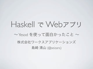 Haskell で Webアプリ
∼ Yesod を使って面白かったこと ∼
 株式会社ワークスアプリケーションズ
     島崎 清山 (@seizans)
 