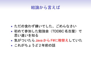 結論から言えば



• ただの食わず嫌いでした、ごめんなさい
• 初めて参加した勉強会（TDDBC 名古屋）で
  思い違いを知る
• 気がついたら Java から F#に鞍替えしていた
• これがちょうど 2 年前の話
 