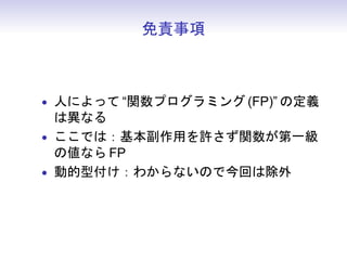 免責事項



• 人によって “関数プログラミング (FP)” の定義
  は異なる
• ここでは：基本副作用を許さず関数が第一級
  の値なら FP
• 動的型付け：わからないので今回は除外
 
