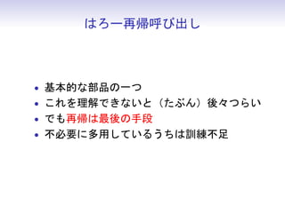 はろー再帰呼び出し



• 基本的な部品の一つ
• これを理解できないと（たぶん）後々つらい
• でも再帰は最後の手段
• 不必要に多用しているうちは訓練不足
 