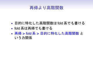 再帰より高階関数


• 目的に特化した高階関数は fold 系でも書ける
• fold 系は再帰でも書ける
• 再帰 > fold 系 > 目的に特化した高階関数 と
 いう力関係
 
