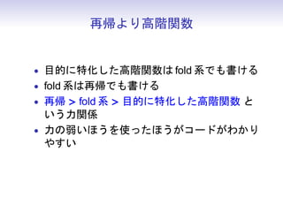 再帰より高階関数


• 目的に特化した高階関数は fold 系でも書ける
• fold 系は再帰でも書ける
• 再帰 > fold 系 > 目的に特化した高階関数 と
  いう力関係
• 力の弱いほうを使ったほうがコードがわかり
  やすい
 