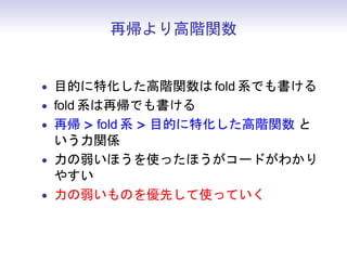 再帰より高階関数


• 目的に特化した高階関数は fold 系でも書ける
• fold 系は再帰でも書ける
• 再帰 > fold 系 > 目的に特化した高階関数 と
  いう力関係
• 力の弱いほうを使ったほうがコードがわかり
  やすい
• 力の弱いものを優先して使っていく
 