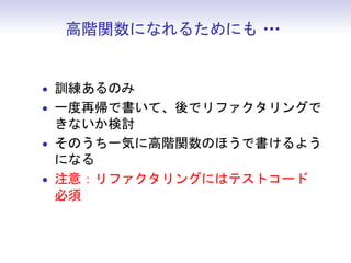 高階関数になれるためにも・
              ・・


• 訓練あるのみ
• 一度再帰で書いて、後でリファクタリングで
  きないか検討
• そのうち一気に高階関数のほうで書けるよう
  になる
• 注意：リファクタリングにはテストコード
  必須
 