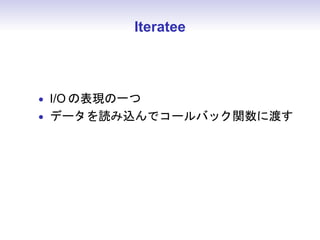 Iteratee



• I/O の表現の一つ
• データを読み込んでコールバック関数に渡す
 