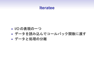 Iteratee



• I/O の表現の一つ
• データを読み込んでコールバック関数に渡す
• データと処理の分離
 