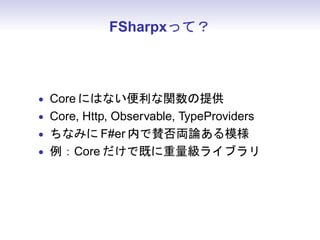 FSharpxって？



• Core にはない便利な関数の提供
• Core, Http, Observable, TypeProviders
• ちなみに F#er 内で賛否両論ある模様
• 例：Core だけで既に重量級ライブラリ
 