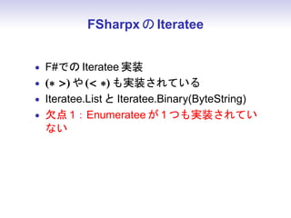 FSharpx の Iteratee


• F#での Iteratee 実装
• (∗ ) や ( ∗) も実装されている
• Iteratee.List と Iteratee.Binary(ByteString)
• 欠点 1：Enumeratee が 1 つも実装されてい
  ない
 