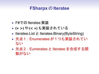 FSharpx の Iteratee


• F#での Iteratee 実装
• (∗ ) や ( ∗) も実装されている
• Iteratee.List と Iteratee.Binary(ByteString)
• 欠点 1：Enumeratee が 1 つも実装されてい
  ない
• 欠点 2：Eumeratee と Iteratee を合成する関
  数がない
 