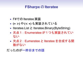 FSharpx の Iteratee


 • F#での Iteratee 実装
 • (∗ ) や ( ∗) も実装されている
 • Iteratee.List と Iteratee.Binary(ByteString)
 • 欠点 1：Enumeratee が 1 つも実装されてい
   ない
 • 欠点 2：Eumeratee と Iteratee を合成する関
   数がない
だったのが一昨日までの話
 