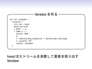 Iteratee を作る                      

let rec consumer =
  iteratee {
    let! mw = head
    match mw with
    | None - ()
    | Some w -
      printf XXX 
      w
      | (ByteString.singleton  ByteString.toString)
      | printfn %s
      return! consumer
  }
                                                        


head はストリームを消費して要素を取り出す
Iteratee
 