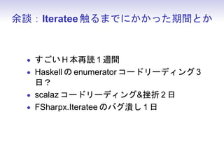 余談：Iteratee 触るまでにかかった期間とか


 • すごい H 本再読 1 週間
 • Haskell の enumerator コードリーディング 3
   日？
 • scalaz コードリーディング挫折 2 日
 • FSharpx.Iteratee のバグ潰し 1 日
 