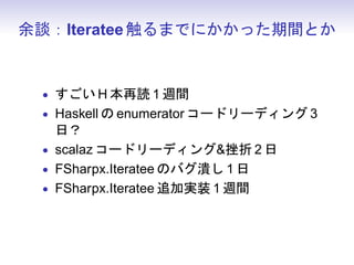 余談：Iteratee 触るまでにかかった期間とか


 • すごい H 本再読 1 週間
 • Haskell の enumerator コードリーディング 3
   日？
 • scalaz コードリーディング挫折 2 日
 • FSharpx.Iteratee のバグ潰し 1 日
 • FSharpx.Iteratee 追加実装 1 週間
 