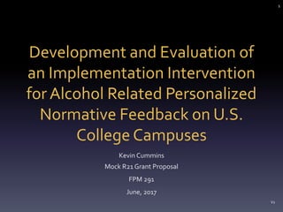 Development and Evaluation of
an Implementation Intervention
for Alcohol Related Personalized
Normative Feedback on U.S.
College Campuses
Kevin Cummins
Mock R21 Grant Proposal
FPM 291
June, 2017
1
V2
 