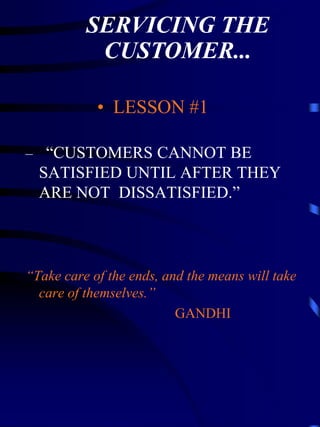 SERVICING THE
           CUSTOMER...

            • LESSON #1

– “CUSTOMERS CANNOT BE
  SATISFIED UNTIL AFTER THEY
  ARE NOT DISSATISFIED.”



“Take care of the ends, and the means will take
  care of themselves.”
                          GANDHI
 