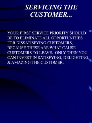 SERVICING THE
        CUSTOMER...

YOUR FIRST SERVICE PRIORITY SHOULD
BE TO ELIMINATE ALL OPPORTUNITIES
FOR DISSATISFYING CUSTOMERS,
BECAUSE THESE ARE WHAT CAUSE
CUSTOMERS TO LEAVE. ONLY THEN YOU
CAN INVEST IN SATISFYING, DELIGHTING,
& AMAZING THE CUSTOMER.
 