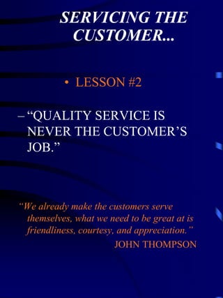 SERVICING THE
           CUSTOMER...

           • LESSON #2

– “QUALITY SERVICE IS
  NEVER THE CUSTOMER’S
  JOB.”



“We already make the customers serve
 themselves, what we need to be great at is
 friendliness, courtesy, and appreciation.”
                        JOHN THOMPSON
 