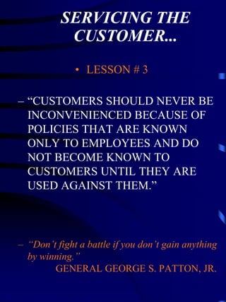 SERVICING THE
           CUSTOMER...
              • LESSON # 3

– “CUSTOMERS SHOULD NEVER BE
  INCONVENIENCED BECAUSE OF
  POLICIES THAT ARE KNOWN
  ONLY TO EMPLOYEES AND DO
  NOT BECOME KNOWN TO
  CUSTOMERS UNTIL THEY ARE
  USED AGAINST THEM.”



– “Don’t fight a battle if you don’t gain anything
  by winning.”
        GENERAL GEORGE S. PATTON, JR.
 