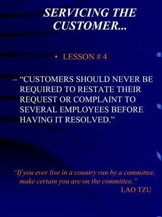 SERVICING THE
           CUSTOMER...

              • LESSON # 4

– “CUSTOMERS SHOULD NEVER BE
  REQUIRED TO RESTATE THEIR
  REQUEST OR COMPLAINT TO
  SEVERAL EMPLOYEES BEFORE
  HAVING IT RESOLVED.”




“If you ever live in a country run by a committee,
  make certain you are on the committee.”
                                       LAO TZU
 