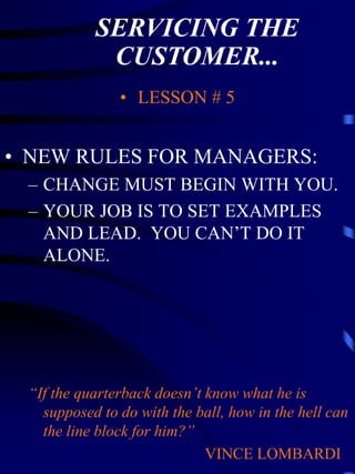 SERVICING THE
            CUSTOMER...
               • LESSON # 5


• NEW RULES FOR MANAGERS:
 – CHANGE MUST BEGIN WITH YOU.
 – YOUR JOB IS TO SET EXAMPLES
   AND LEAD. YOU CAN’T DO IT
   ALONE.




 “If the quarterback doesn’t know what he is
   supposed to do with the ball, how in the hell can
   the line block for him?”
                             VINCE LOMBARDI
 