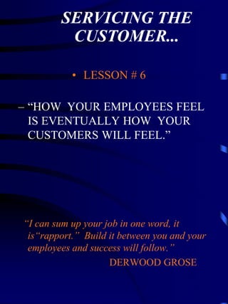 SERVICING THE
         CUSTOMER...

           • LESSON # 6

– “HOW YOUR EMPLOYEES FEEL
  IS EVENTUALLY HOW YOUR
  CUSTOMERS WILL FEEL.”




“I can sum up your job in one word, it
 is“rapport.” Build it between you and your
 employees and success will follow.”
                    DERWOOD GROSE
 