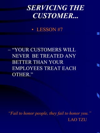 SERVICING THE
           CUSTOMER...
             • LESSON #7


– “YOUR CUSTOMERS WILL
  NEVER BE TREATED ANY
  BETTER THAN YOUR
  EMPLOYEES TREAT EACH
  OTHER.”




“Fail to honor people, they fail to honor you.”
                                   LAO TZU
 